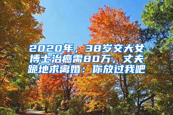 2020年，38岁交大女博士治癌需80万，丈夫跪地求离婚：你放过我吧