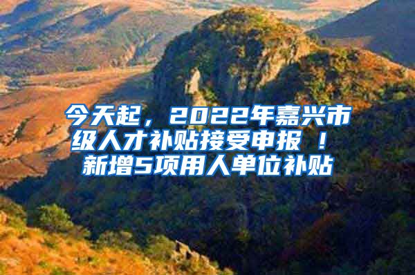 今天起，2022年嘉兴市级人才补贴接受申报 ! 新增5项用人单位补贴