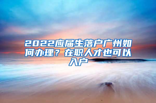 2022应届生落户广州如何办理？在职人才也可以入户