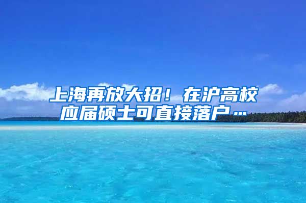 上海再放大招！在沪高校应届硕士可直接落户…