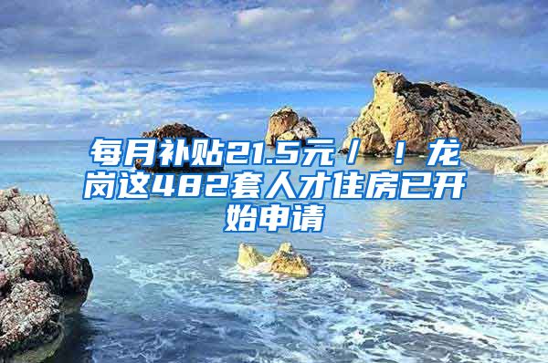 每月补贴21.5元／㎡！龙岗这482套人才住房已开始申请