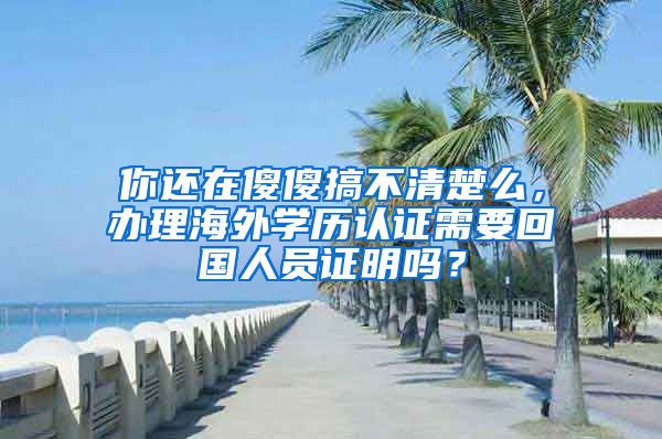 你还在傻傻搞不清楚么，办理海外学历认证需要回国人员证明吗？