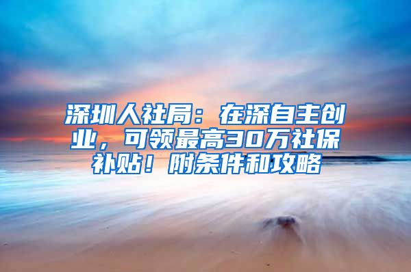 深圳人社局：在深自主创业，可领最高30万社保补贴！附条件和攻略