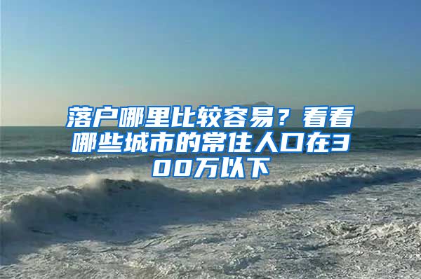 落户哪里比较容易？看看哪些城市的常住人口在300万以下