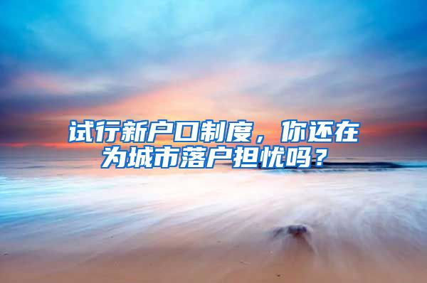 试行新户口制度，你还在为城市落户担忧吗？