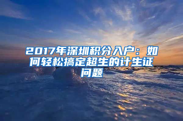 2017年深圳积分入户：如何轻松搞定超生的计生证问题