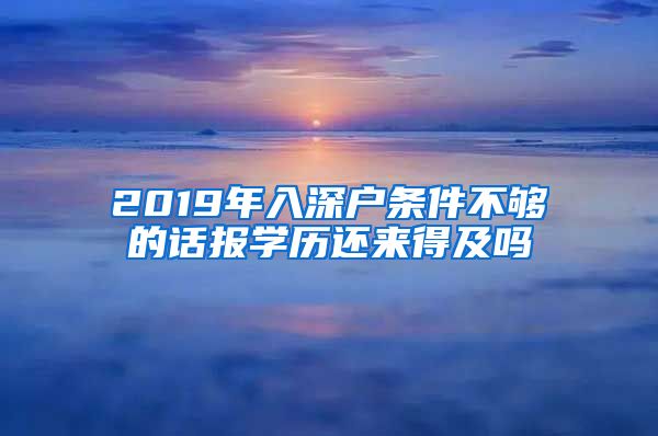 2019年入深户条件不够的话报学历还来得及吗