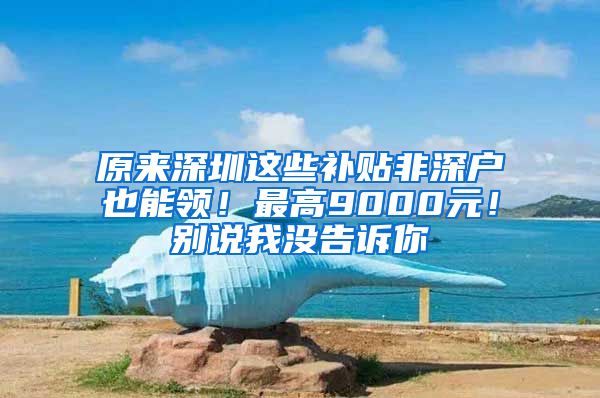 原来深圳这些补贴非深户也能领！最高9000元！别说我没告诉你