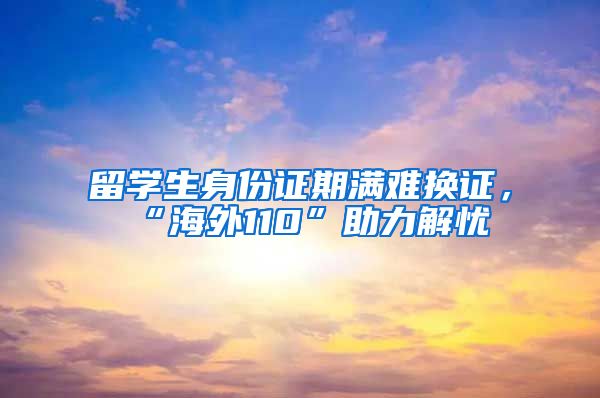 留学生身份证期满难换证，“海外110”助力解忧