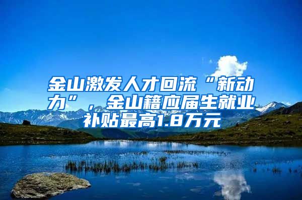 金山激发人才回流“新动力”，金山籍应届生就业补贴最高1.8万元