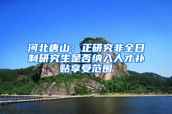 河北唐山：正研究非全日制研究生是否纳入人才补贴享受范围