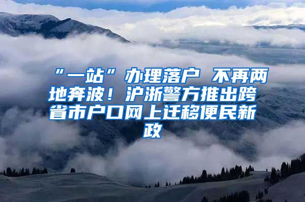 “一站”办理落户 不再两地奔波！沪浙警方推出跨省市户口网上迁移便民新政