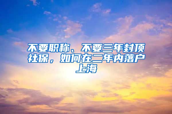 不要职称、不要三年封顶社保，如何在二年内落户上海