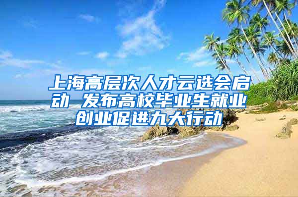 上海高层次人才云选会启动 发布高校毕业生就业创业促进九大行动