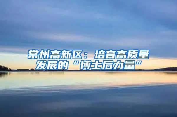 常州高新区：培育高质量发展的“博士后力量”