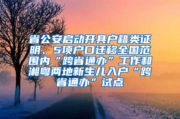 省公安启动开具户籍类证明、5项户口迁移全国范围内“跨省通办”工作和湘粤两地新生儿入户“跨省通办”试点