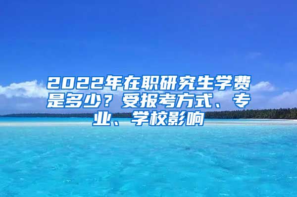 2022年在职研究生学费是多少？受报考方式、专业、学校影响