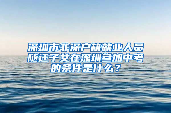 深圳市非深户籍就业人员随迁子女在深圳参加中考的条件是什么？