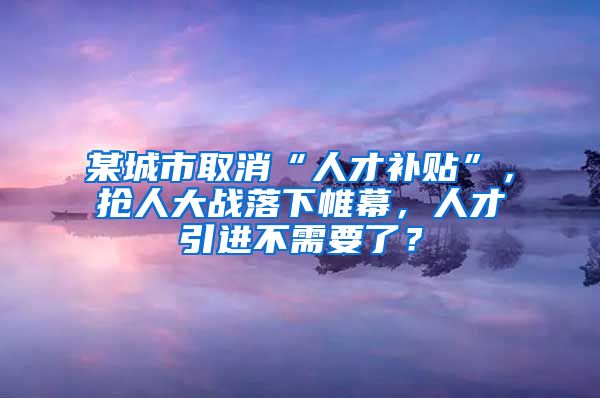 某城市取消“人才补贴”，抢人大战落下帷幕，人才引进不需要了？