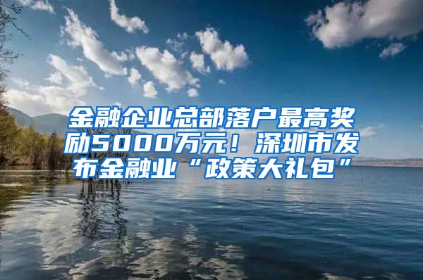 金融企业总部落户最高奖励5000万元！深圳市发布金融业“政策大礼包”