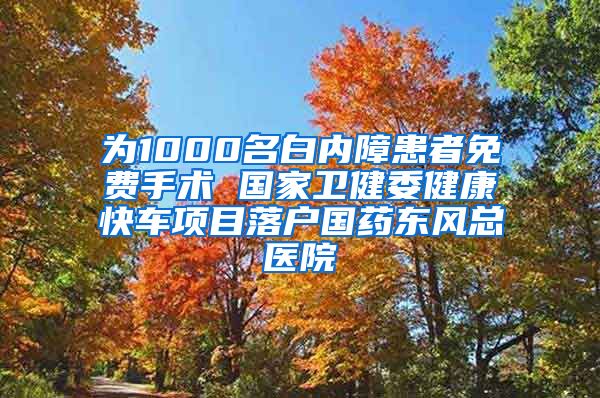 为1000名白内障患者免费手术 国家卫健委健康快车项目落户国药东风总医院