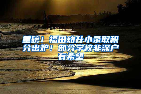 重磅！福田幼升小录取积分出炉！部分学校非深户有希望