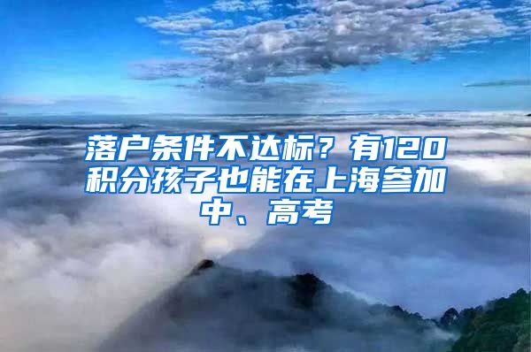 落户条件不达标？有120积分孩子也能在上海参加中、高考