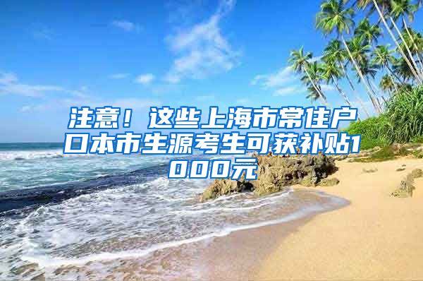 注意！这些上海市常住户口本市生源考生可获补贴1000元