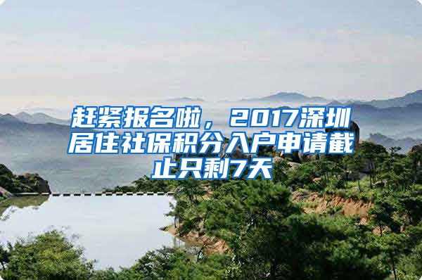 赶紧报名啦，2017深圳居住社保积分入户申请截止只剩7天