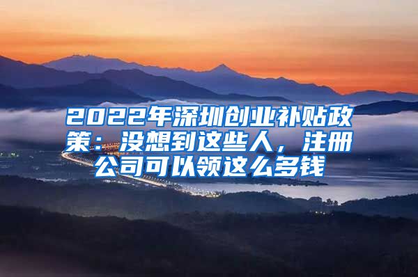 2022年深圳创业补贴政策：没想到这些人，注册公司可以领这么多钱