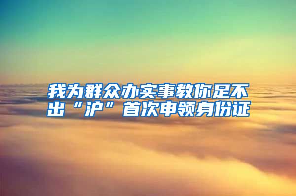 我为群众办实事教你足不出“沪”首次申领身份证