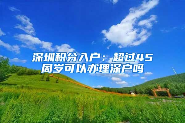 深圳积分入户：超过45周岁可以办理深户吗