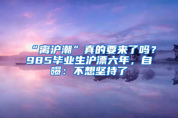 “离沪潮”真的要来了吗？985毕业生沪漂六年，自曝：不想坚持了