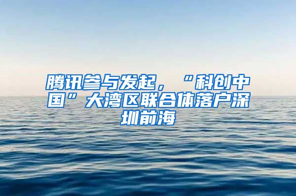 腾讯参与发起，“科创中国”大湾区联合体落户深圳前海