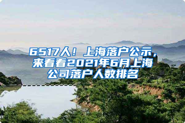 6517人！上海落户公示，来看看2021年6月上海公司落户人数排名