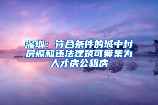 深圳：符合条件的城中村房源和违法建筑可筹集为人才房公租房