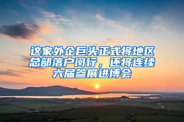 这家外企巨头正式将地区总部落户闵行，还将连续六届参展进博会