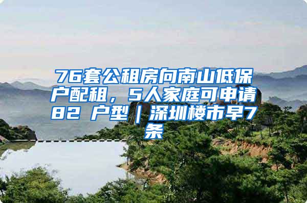 76套公租房向南山低保户配租，5人家庭可申请82㎡户型｜深圳楼市早7条