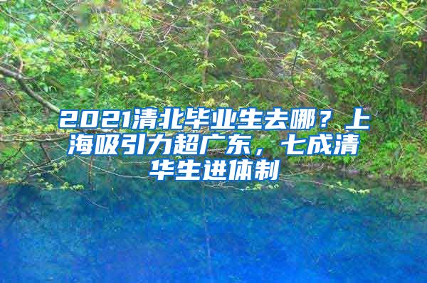 2021清北毕业生去哪？上海吸引力超广东，七成清华生进体制