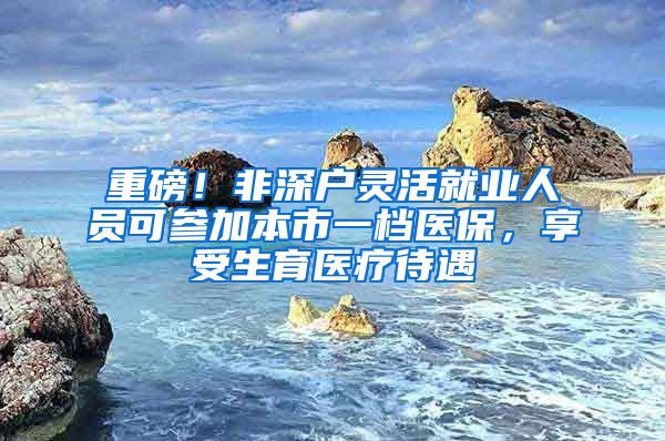 重磅！非深户灵活就业人员可参加本市一档医保，享受生育医疗待遇