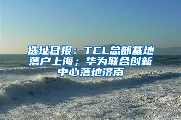 选址日报：TCL总部基地落户上海；华为联合创新中心落地济南