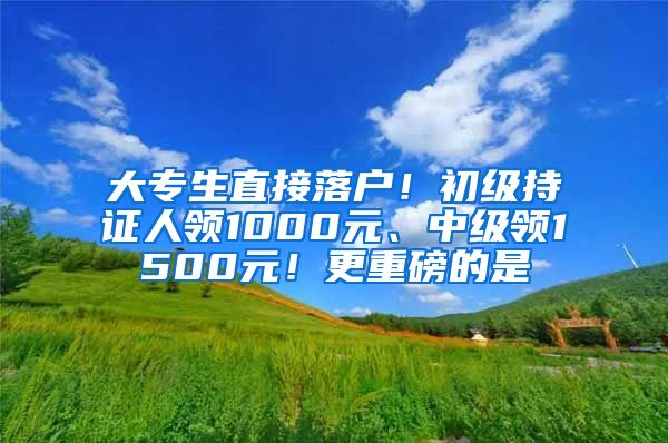 大专生直接落户！初级持证人领1000元、中级领1500元！更重磅的是