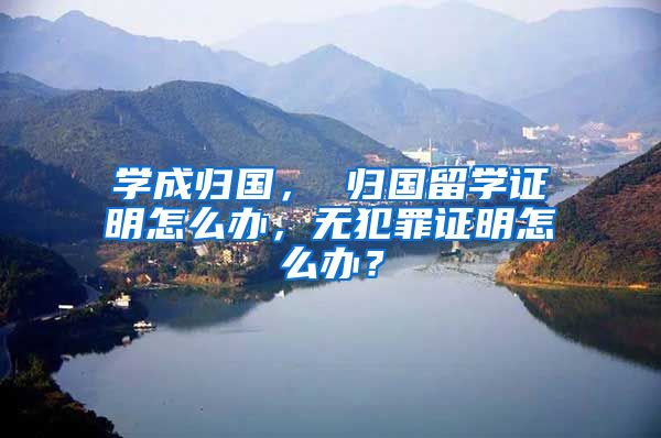 学成归国， 归国留学证明怎么办，无犯罪证明怎么办？