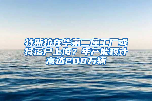 特斯拉在华第二座工厂或将落户上海？年产能预计高达200万辆