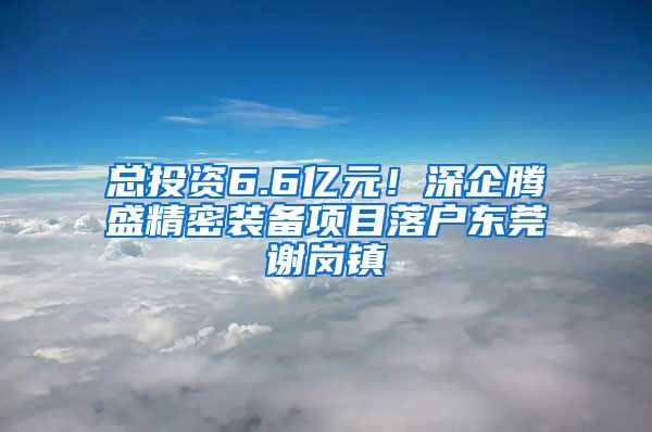 总投资6.6亿元！深企腾盛精密装备项目落户东莞谢岗镇