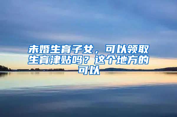 未婚生育子女，可以领取生育津贴吗？这个地方的可以