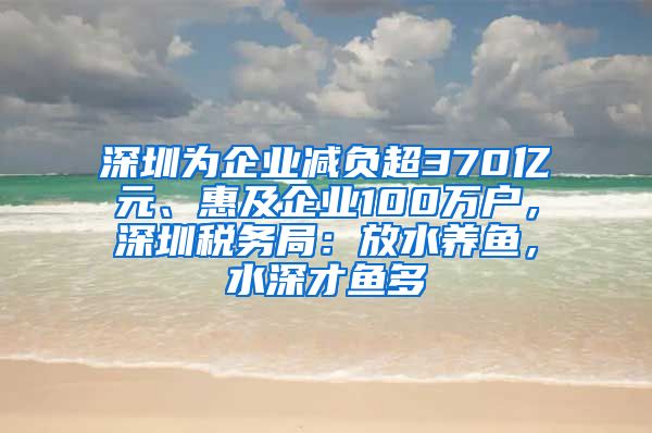 深圳为企业减负超370亿元、惠及企业100万户，深圳税务局：放水养鱼，水深才鱼多