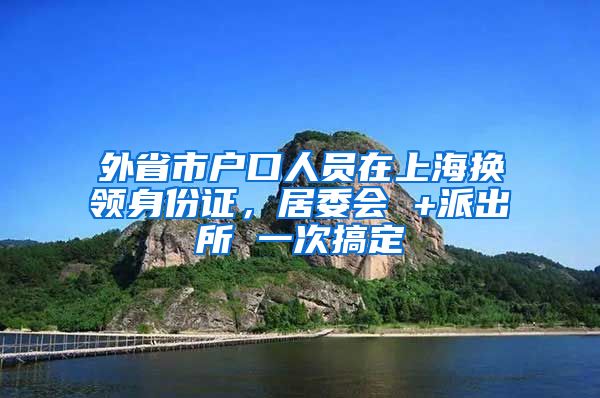 外省市户口人员在上海换领身份证，居委会 +派出所 一次搞定