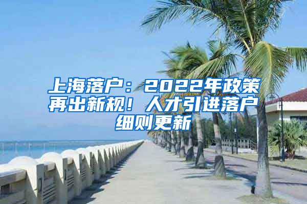 上海落户：2022年政策再出新规！人才引进落户细则更新