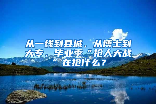 从一线到县城，从博士到大专，毕业季“抢人大战”在抢什么？